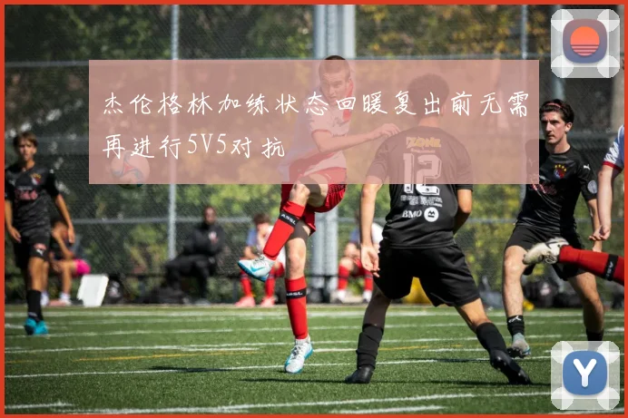 杰伦格林加练状态回暖复出前无需再进行5V5对抗