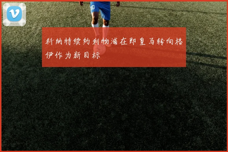 科纳特续约利物浦在即皇马转向格伊作为新目标