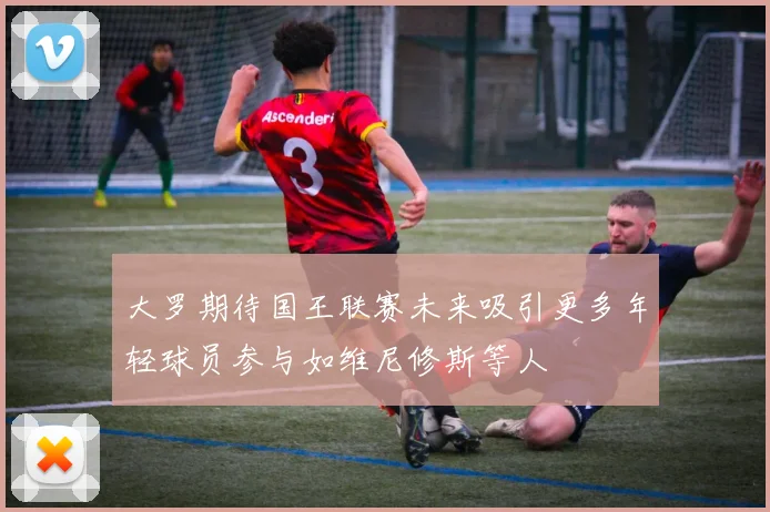 大罗期待国王联赛未来吸引更多年轻球员参与如维尼修斯等人
