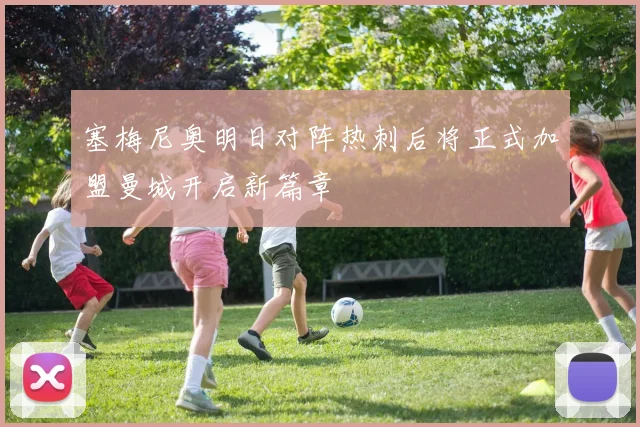 塞梅尼奥明日对阵热刺后将正式加盟曼城开启新篇章