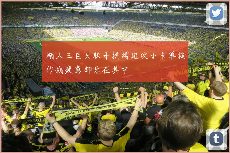 湖人三巨头联手拼搏进攻小卡单核作战疲惫却乐在其中