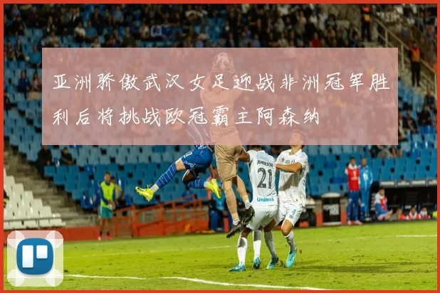 亚洲骄傲武汉女足迎战非洲冠军胜利后将挑战欧冠霸主阿森纳