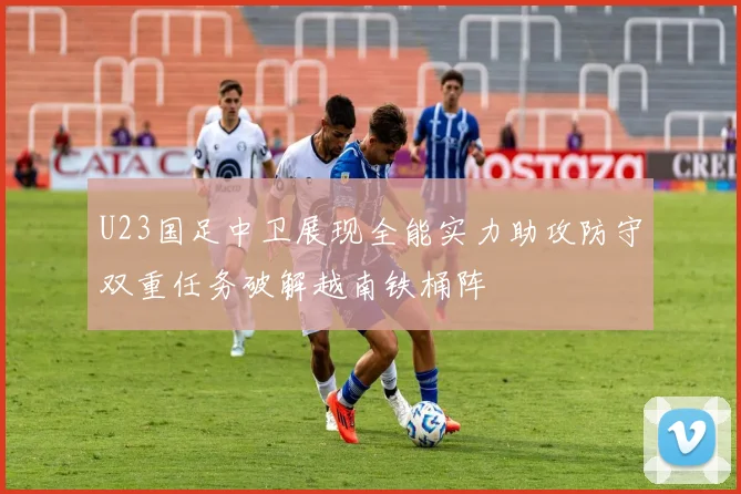 U23国足中卫展现全能实力助攻防守双重任务破解越南铁桶阵